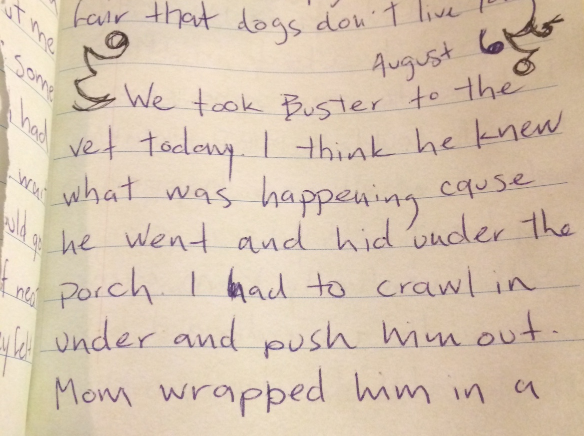 Image of a handwritten journal page, it reads: "August 6: We took Buster to the vet today. I think he knew what was happening cause he went and hid under the porch. I had to crawl in under and push him out. Mom wrapped him in a ...""