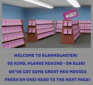 A video rental store labeled, "Welcome to blankblaster! Be kind, please rewind - or else! We've got some great new movies fresh on VHS! Head to the next page!"
