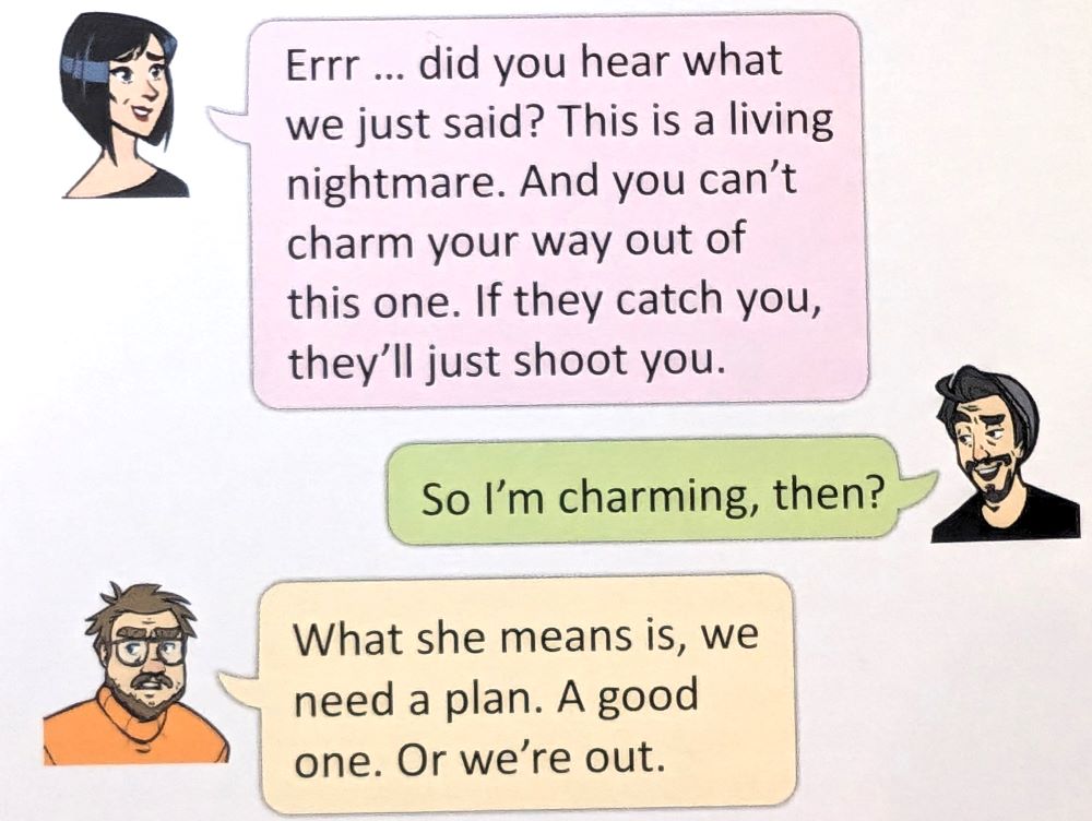 A snapshot of some introductory dialogue in Cantaloop Book 3: Against All Odds. Alice: "Errr ... did you hear what we just said? This is a living nightmare. And you can't charm your way out of this one. If they catch you, they'll just shoot you." Hook: "So I'm charming, then?" Fly: "What she means is, we need a plan. A good one. Or we're out."